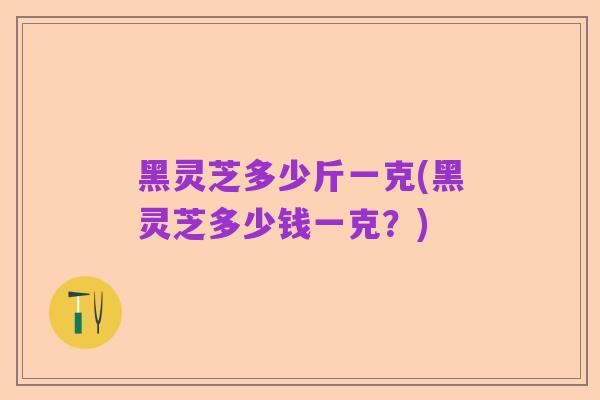 黑灵芝多少斤一克(黑灵芝多少钱一克?)