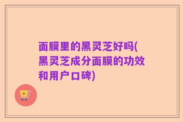 面膜里的黑灵芝好吗(黑灵芝成分面膜的功效和用户口碑)