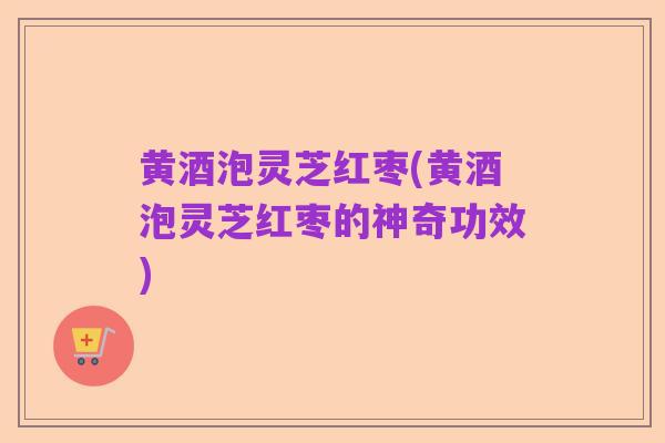 黄酒泡灵芝红枣(黄酒泡灵芝红枣的神奇功效)