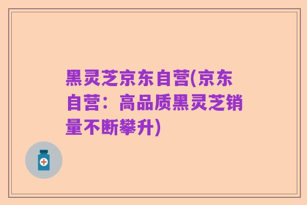 黑灵芝京东自营(京东自营：高品质黑灵芝销量不断攀升)
