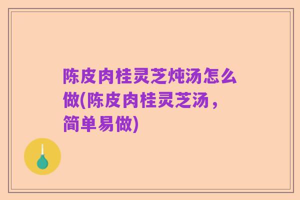 陈皮肉桂灵芝炖汤怎么做(陈皮肉桂灵芝汤，简单易做)