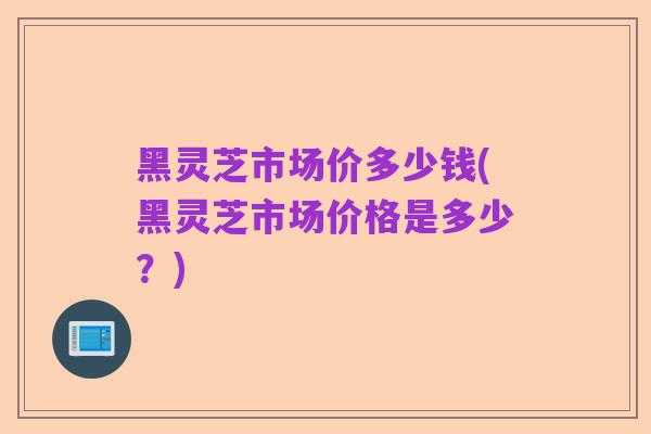 黑灵芝市场价多少钱(黑灵芝市场价格是多少?)
