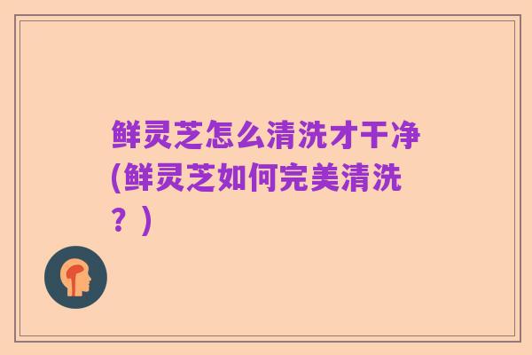 鲜灵芝怎么清洗才干净(鲜灵芝如何完美清洗？)
