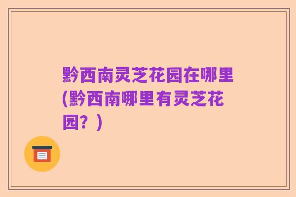 黔西南灵芝花园在哪里(黔西南哪里有灵芝花园？)