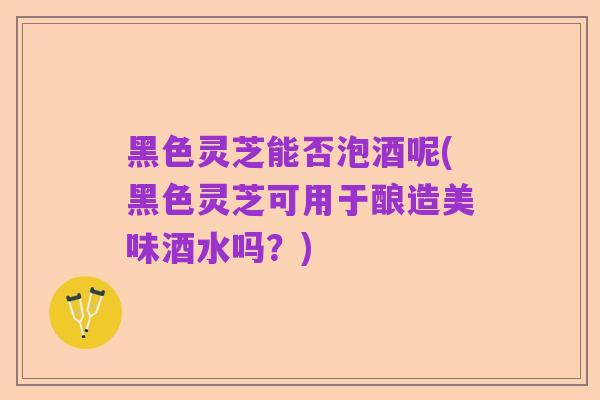 黑色灵芝能否泡酒呢(黑色灵芝可用于酿造美味酒水吗?)