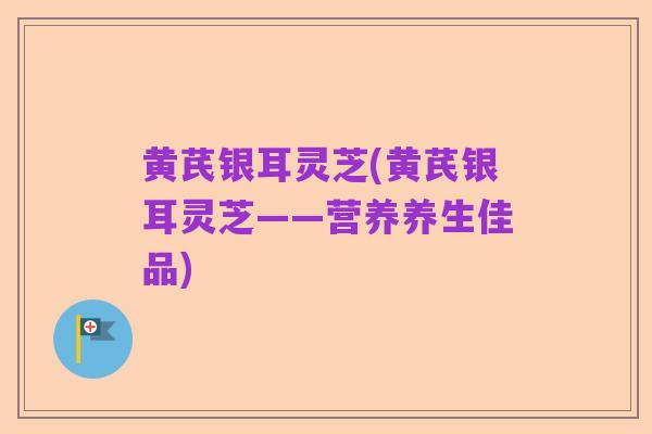 黄芪银耳灵芝(黄芪银耳灵芝——营养养生佳品)
