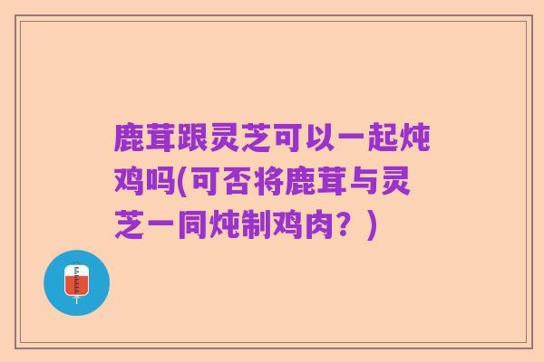 鹿茸跟灵芝可以一起炖鸡吗(可否将鹿茸与灵芝一同炖制鸡肉？)
