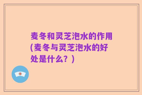麦冬和灵芝泡水的作用(麦冬与灵芝泡水的好处是什么？)