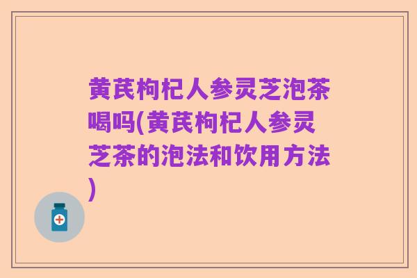 黄芪枸杞人参灵芝泡茶喝吗(黄芪枸杞人参灵芝茶的泡法和饮用方法)