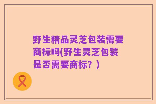 野生精品灵芝包装需要商标吗(野生灵芝包装是否需要商标?)