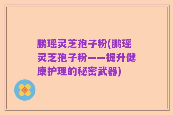 鹏瑶灵芝孢子粉(鹏瑶灵芝孢子粉——提升健康护理的秘密武器)