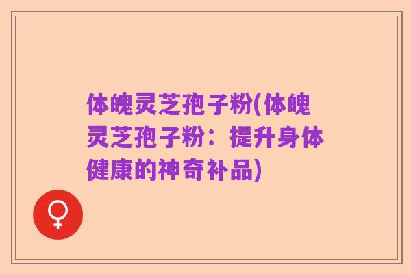 体魄灵芝孢子粉(体魄灵芝孢子粉：提升身体健康的神奇补品)
