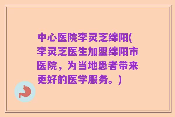 中心医院李灵芝绵阳(李灵芝医生加盟绵阳市医院，为当地患者带来更好的医学服务。)