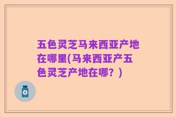 五色灵芝马来西亚产地在哪里(马来西亚产五色灵芝产地在哪?)