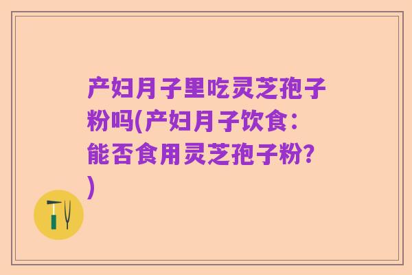 产妇月子里吃灵芝孢子粉吗(产妇月子饮食:能否食用灵芝孢子粉?)