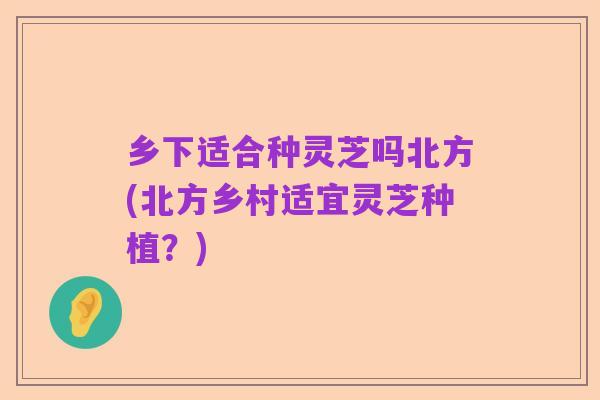 乡下适合种灵芝吗北方(北方乡村适宜灵芝种植?)