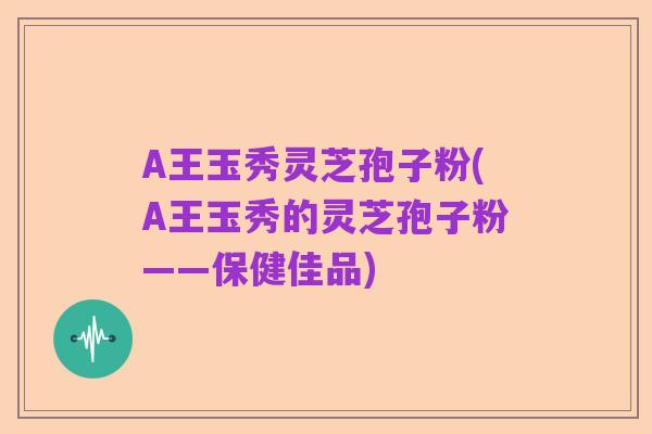 A王玉秀灵芝孢子粉(A王玉秀的灵芝孢子粉——保健佳品)