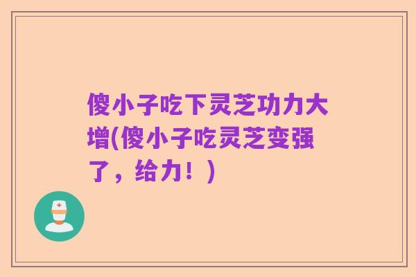 傻小子吃下灵芝功力大增(傻小子吃灵芝变强了,给力!)