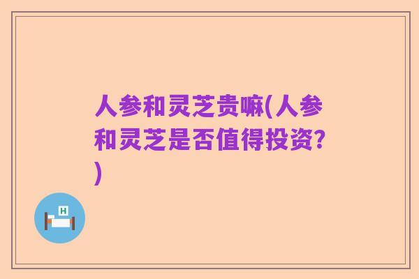 人参和灵芝贵嘛(人参和灵芝是否值得投资?)