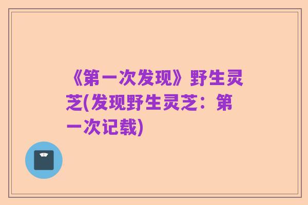 《第一次发现》野生灵芝(发现野生灵芝:第一次记载)