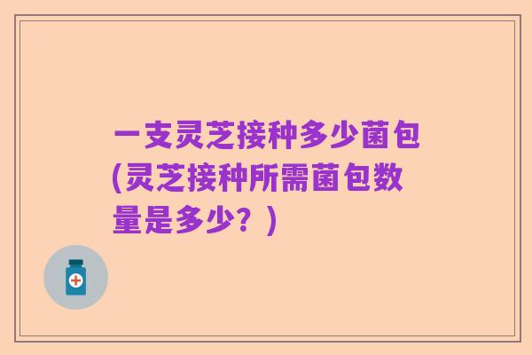 一支灵芝接种多少菌包(灵芝接种所需菌包数量是多少?)