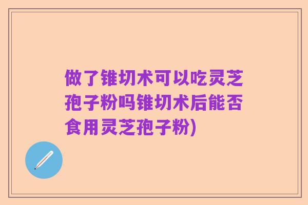 做了锥切术可以吃灵芝孢子粉吗锥切术后能否食用灵芝孢子粉)