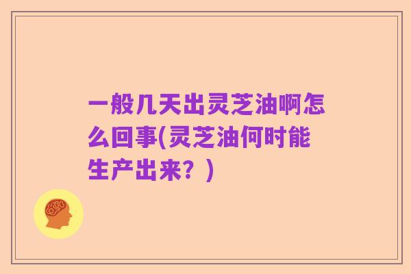 一般几天出灵芝油啊怎么回事(灵芝油何时能生产出来?)