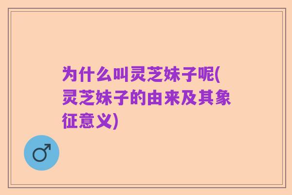 为什么叫灵芝妹子呢(灵芝妹子的由来及其象征意义)
