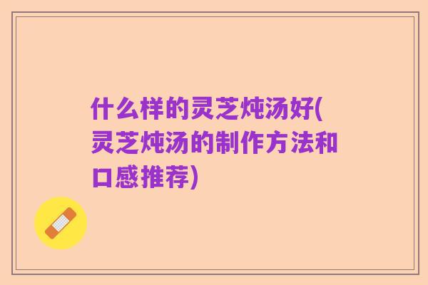 什么样的灵芝炖汤好(灵芝炖汤的制作方法和口感推荐)