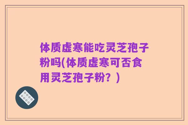 体质虚寒能吃灵芝孢子粉吗(体质虚寒可否食用灵芝孢子粉?)