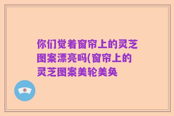 你们觉着窗帘上的灵芝图案漂亮吗(窗帘上的灵芝图案美轮美奂