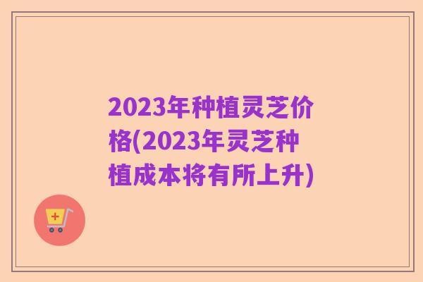 2023年种植灵芝价格(2023年灵芝种植成本将有所上升)