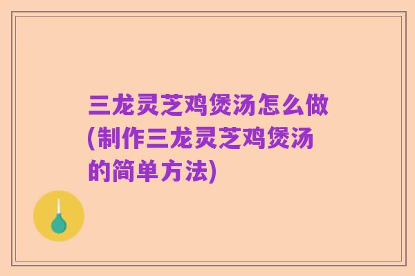 三龙灵芝鸡煲汤怎么做(制作三龙灵芝鸡煲汤的简单方法)