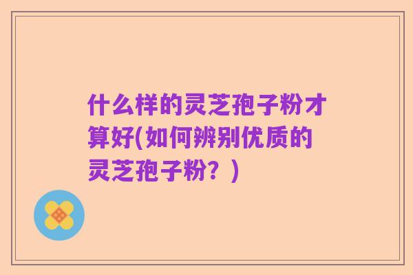 什么样的灵芝孢子粉才算好(如何辨别优质的灵芝孢子粉?)