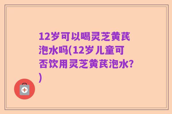 12岁可以喝灵芝黄芪泡水吗(12岁儿童可否饮用灵芝黄芪泡水？)