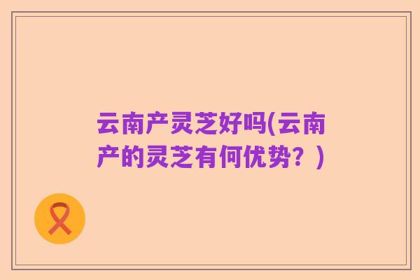 云南产灵芝好吗(云南产的灵芝有何优势?)