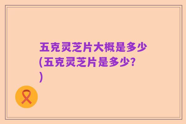 五克灵芝片大概是多少(五克灵芝片是多少?)