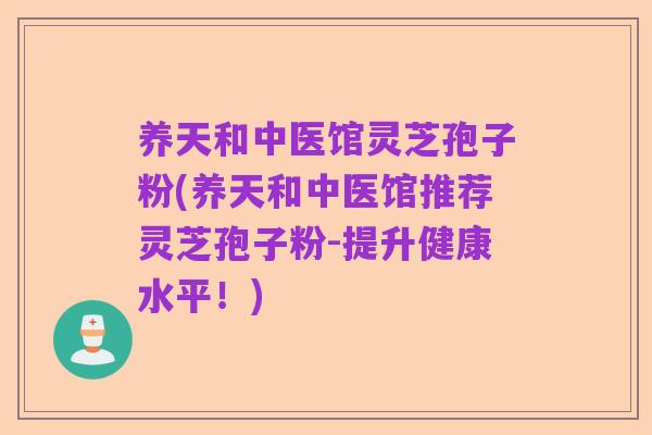 养天和中医馆灵芝孢子粉(养天和中医馆推荐灵芝孢子粉-提升健康水平!)