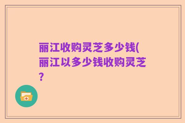 丽江收购灵芝多少钱(丽江以多少钱收购灵芝？