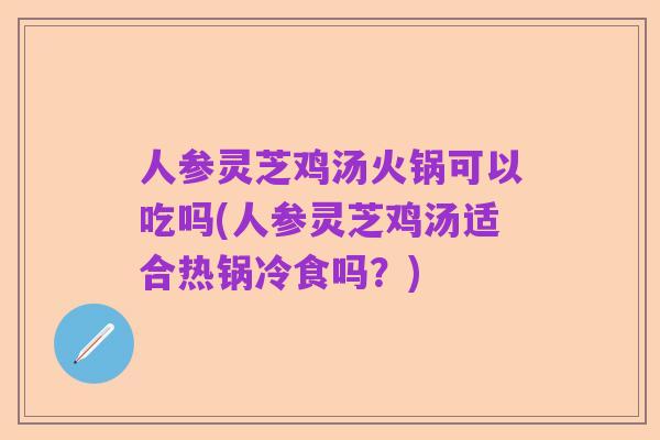 人参灵芝鸡汤火锅可以吃吗(人参灵芝鸡汤适合热锅冷食吗?)