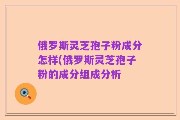 俄罗斯灵芝孢子粉成分怎样(俄罗斯灵芝孢子粉的成分组成分析