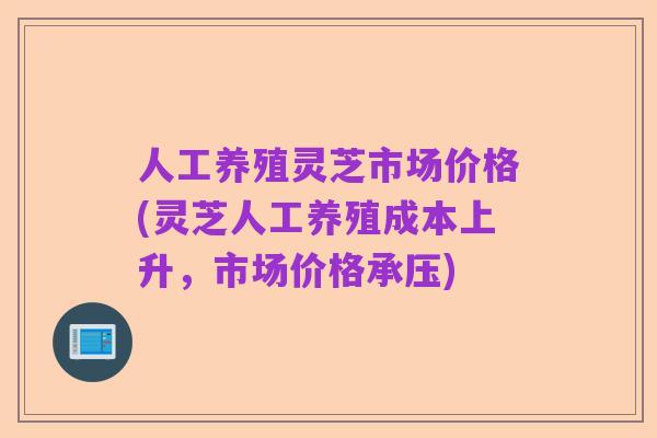 人工养殖灵芝市场价格(灵芝人工养殖成本上升，市场价格承压)