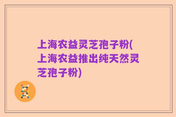 上海农益灵芝孢子粉(上海农益推出纯天然灵芝孢子粉)