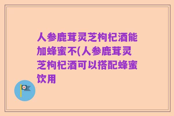 人参鹿茸灵芝枸杞酒能加蜂蜜不(人参鹿茸灵芝枸杞酒可以搭配蜂蜜饮用
