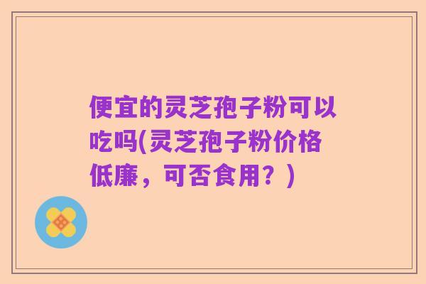 便宜的灵芝孢子粉可以吃吗(灵芝孢子粉价格低廉，可否食用？)