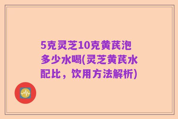 5克灵芝10克黄芪泡多少水喝(灵芝黄芪水配比，饮用方法解析)