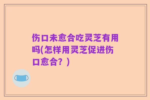 伤口未愈合吃灵芝有用吗(怎样用灵芝促进伤口愈合?)