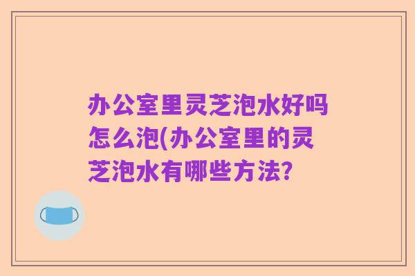 办公室里灵芝泡水好吗怎么泡(办公室里的灵芝泡水有哪些方法?