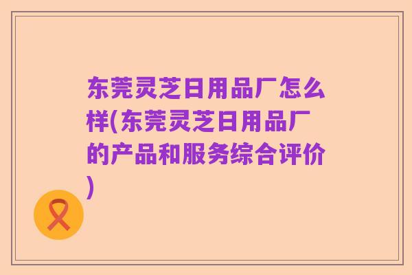 东莞灵芝日用品厂怎么样(东莞灵芝日用品厂的产品和服务综合评价)