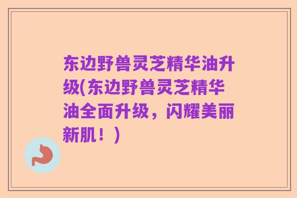 东边野兽灵芝精华油升级(东边野兽灵芝精华油全面升级,闪耀美丽新肌!)